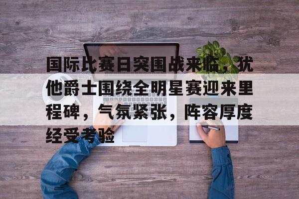 熊猫体育app-国际比赛日突围战来临，犹他爵士围绕全明星赛迎来里程碑，气氛紧张，阵容厚度经受考验